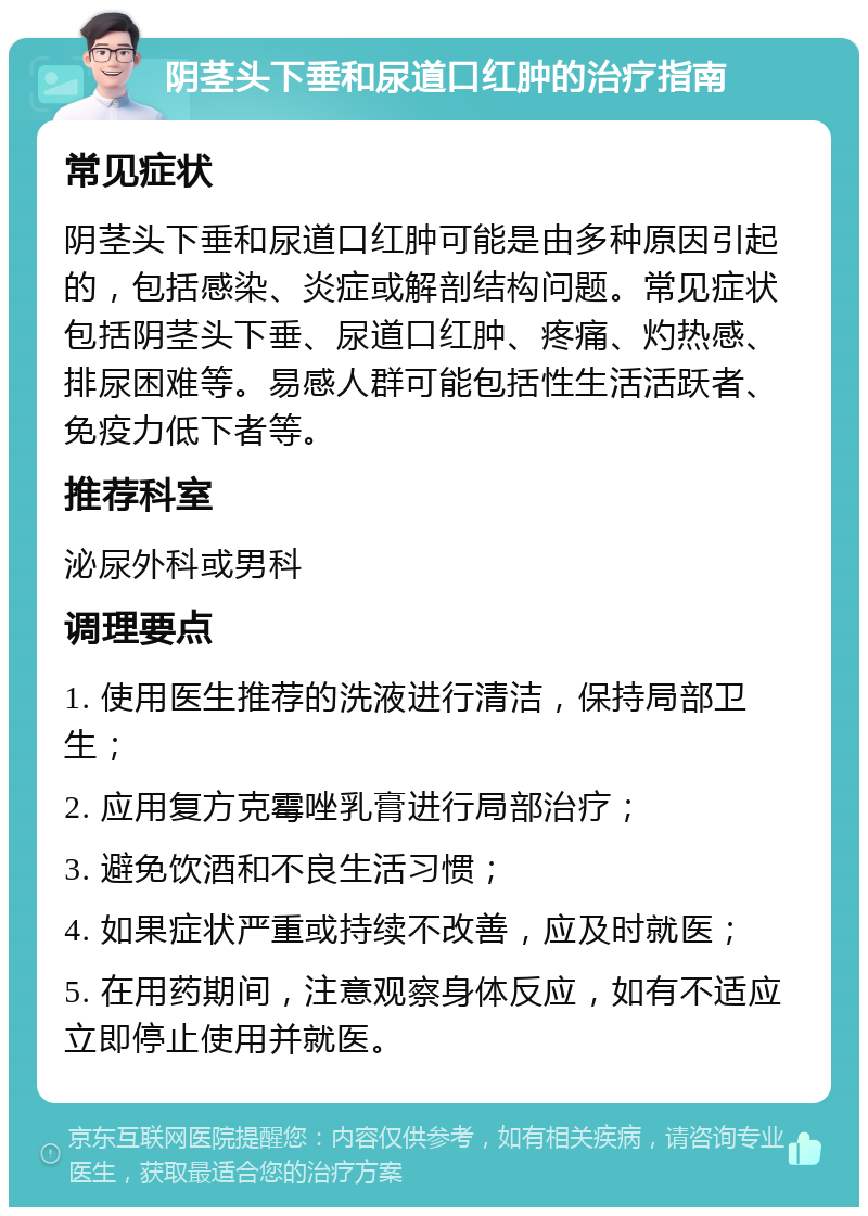 阴茎头下垂和尿道口红肿的治疗指南 常见症状 阴茎头下垂和尿道口红肿可能是由多种原因引起的，包括感染、炎症或解剖结构问题。常见症状包括阴茎头下垂、尿道口红肿、疼痛、灼热感、排尿困难等。易感人群可能包括性生活活跃者、免疫力低下者等。 推荐科室 泌尿外科或男科 调理要点 1. 使用医生推荐的洗液进行清洁，保持局部卫生； 2. 应用复方克霉唑乳膏进行局部治疗； 3. 避免饮酒和不良生活习惯； 4. 如果症状严重或持续不改善，应及时就医； 5. 在用药期间，注意观察身体反应，如有不适应立即停止使用并就医。