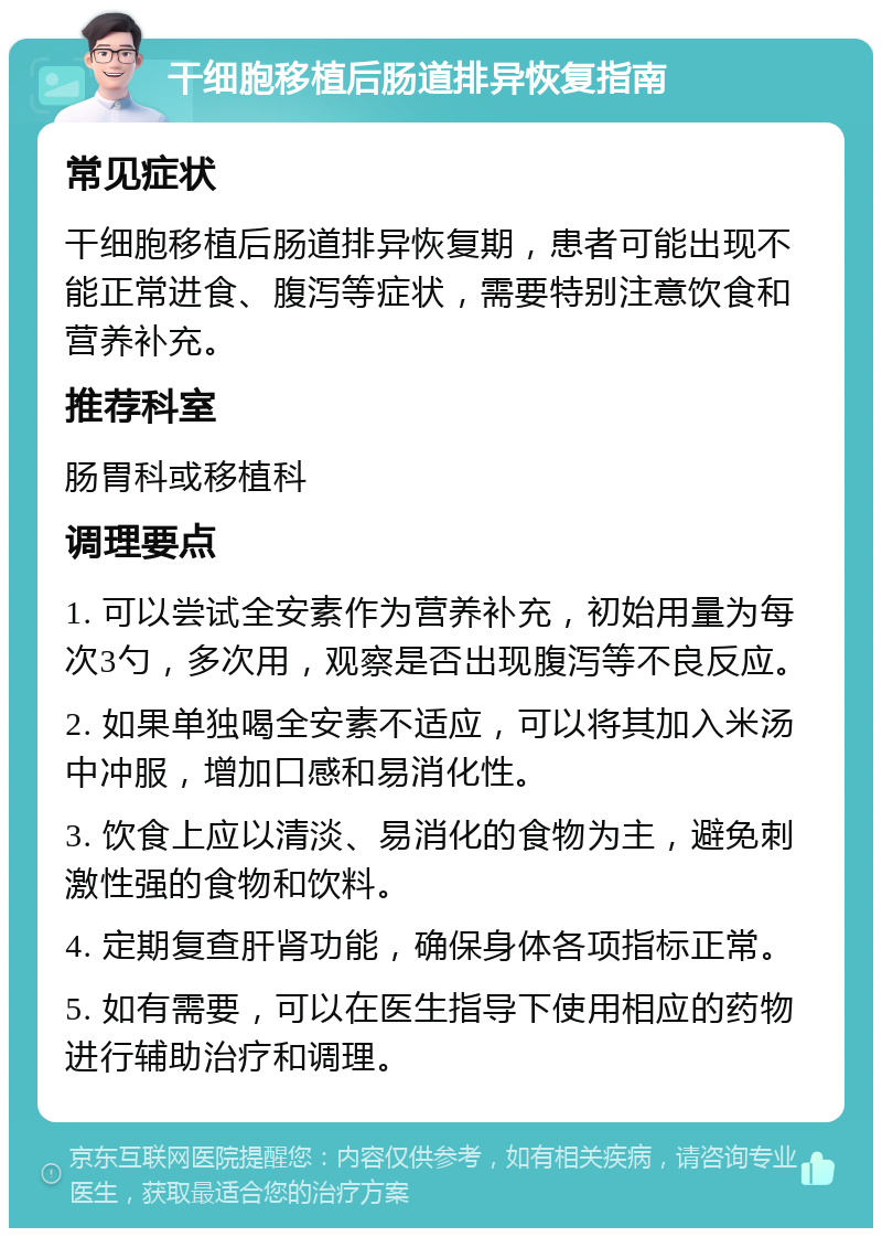 干细胞移植后肠道排异恢复指南 常见症状 干细胞移植后肠道排异恢复期，患者可能出现不能正常进食、腹泻等症状，需要特别注意饮食和营养补充。 推荐科室 肠胃科或移植科 调理要点 1. 可以尝试全安素作为营养补充，初始用量为每次3勺，多次用，观察是否出现腹泻等不良反应。 2. 如果单独喝全安素不适应，可以将其加入米汤中冲服，增加口感和易消化性。 3. 饮食上应以清淡、易消化的食物为主，避免刺激性强的食物和饮料。 4. 定期复查肝肾功能，确保身体各项指标正常。 5. 如有需要，可以在医生指导下使用相应的药物进行辅助治疗和调理。