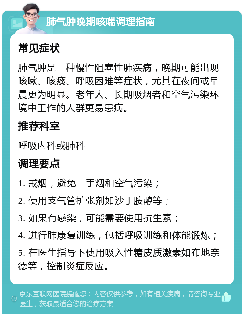 肺气肿晚期咳喘调理指南 常见症状 肺气肿是一种慢性阻塞性肺疾病，晚期可能出现咳嗽、咳痰、呼吸困难等症状，尤其在夜间或早晨更为明显。老年人、长期吸烟者和空气污染环境中工作的人群更易患病。 推荐科室 呼吸内科或肺科 调理要点 1. 戒烟，避免二手烟和空气污染； 2. 使用支气管扩张剂如沙丁胺醇等； 3. 如果有感染，可能需要使用抗生素； 4. 进行肺康复训练，包括呼吸训练和体能锻炼； 5. 在医生指导下使用吸入性糖皮质激素如布地奈德等，控制炎症反应。