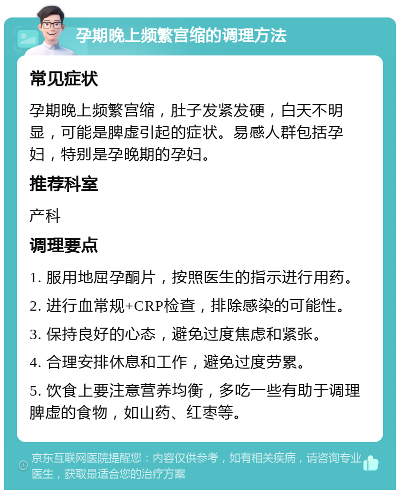 孕期晚上频繁宫缩的调理方法 常见症状 孕期晚上频繁宫缩，肚子发紧发硬，白天不明显，可能是脾虚引起的症状。易感人群包括孕妇，特别是孕晚期的孕妇。 推荐科室 产科 调理要点 1. 服用地屈孕酮片，按照医生的指示进行用药。 2. 进行血常规+CRP检查，排除感染的可能性。 3. 保持良好的心态，避免过度焦虑和紧张。 4. 合理安排休息和工作，避免过度劳累。 5. 饮食上要注意营养均衡，多吃一些有助于调理脾虚的食物，如山药、红枣等。