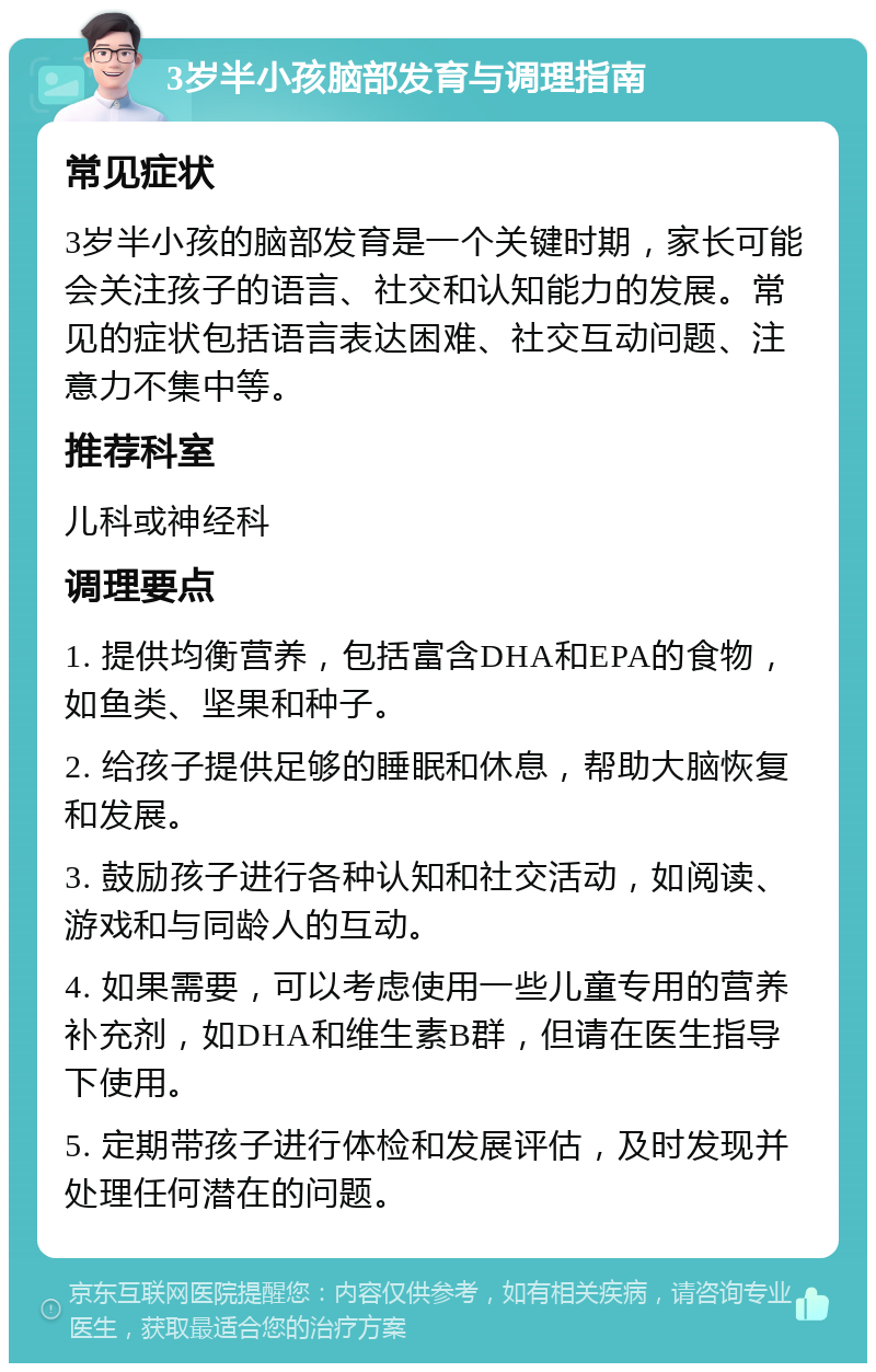 3岁半小孩脑部发育与调理指南 常见症状 3岁半小孩的脑部发育是一个关键时期，家长可能会关注孩子的语言、社交和认知能力的发展。常见的症状包括语言表达困难、社交互动问题、注意力不集中等。 推荐科室 儿科或神经科 调理要点 1. 提供均衡营养，包括富含DHA和EPA的食物，如鱼类、坚果和种子。 2. 给孩子提供足够的睡眠和休息，帮助大脑恢复和发展。 3. 鼓励孩子进行各种认知和社交活动，如阅读、游戏和与同龄人的互动。 4. 如果需要，可以考虑使用一些儿童专用的营养补充剂，如DHA和维生素B群，但请在医生指导下使用。 5. 定期带孩子进行体检和发展评估，及时发现并处理任何潜在的问题。