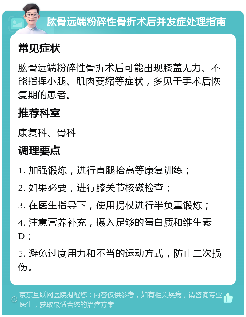 肱骨远端粉碎性骨折术后并发症处理指南 常见症状 肱骨远端粉碎性骨折术后可能出现膝盖无力、不能指挥小腿、肌肉萎缩等症状，多见于手术后恢复期的患者。 推荐科室 康复科、骨科 调理要点 1. 加强锻炼，进行直腿抬高等康复训练； 2. 如果必要，进行膝关节核磁检查； 3. 在医生指导下，使用拐杖进行半负重锻炼； 4. 注意营养补充，摄入足够的蛋白质和维生素D； 5. 避免过度用力和不当的运动方式，防止二次损伤。