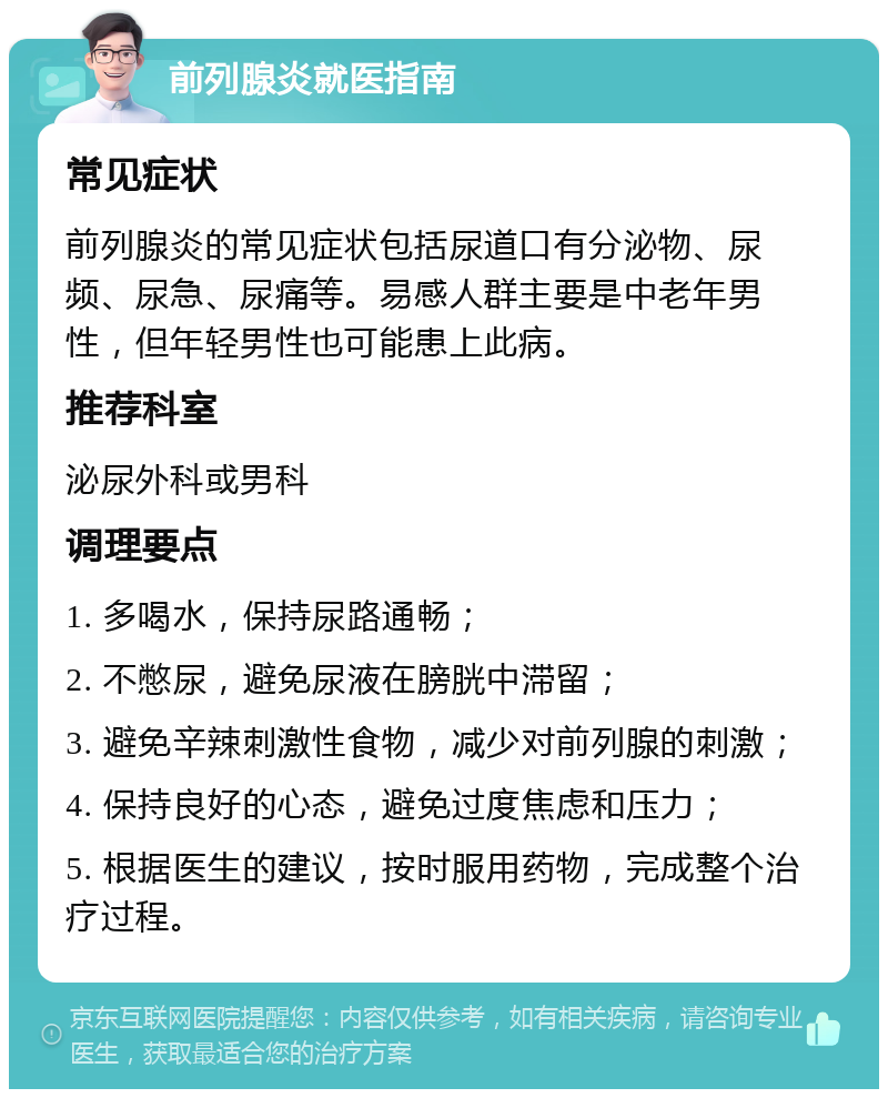 前列腺炎就医指南 常见症状 前列腺炎的常见症状包括尿道口有分泌物、尿频、尿急、尿痛等。易感人群主要是中老年男性，但年轻男性也可能患上此病。 推荐科室 泌尿外科或男科 调理要点 1. 多喝水，保持尿路通畅； 2. 不憋尿，避免尿液在膀胱中滞留； 3. 避免辛辣刺激性食物，减少对前列腺的刺激； 4. 保持良好的心态，避免过度焦虑和压力； 5. 根据医生的建议，按时服用药物，完成整个治疗过程。