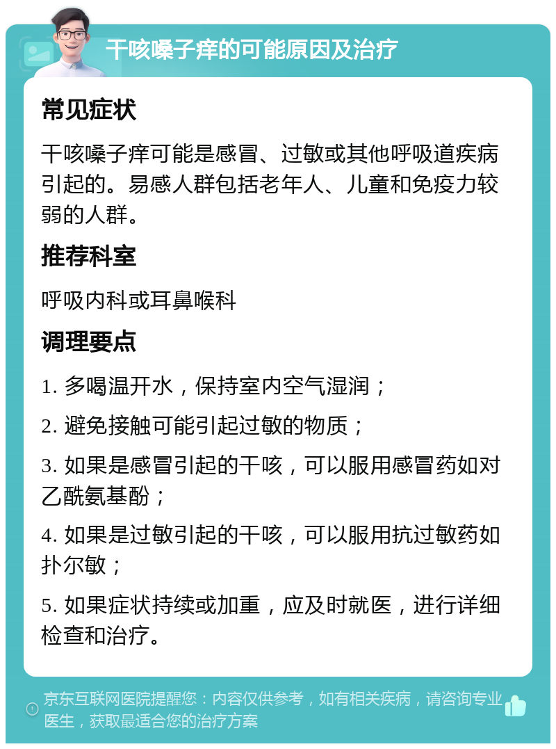 干咳嗓子痒的可能原因及治疗 常见症状 干咳嗓子痒可能是感冒、过敏或其他呼吸道疾病引起的。易感人群包括老年人、儿童和免疫力较弱的人群。 推荐科室 呼吸内科或耳鼻喉科 调理要点 1. 多喝温开水，保持室内空气湿润； 2. 避免接触可能引起过敏的物质； 3. 如果是感冒引起的干咳，可以服用感冒药如对乙酰氨基酚； 4. 如果是过敏引起的干咳，可以服用抗过敏药如扑尔敏； 5. 如果症状持续或加重，应及时就医，进行详细检查和治疗。