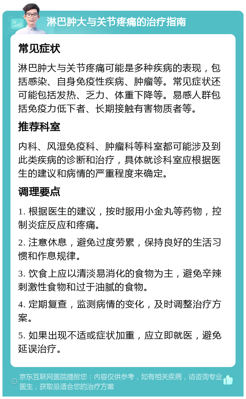 淋巴肿大与关节疼痛的治疗指南 常见症状 淋巴肿大与关节疼痛可能是多种疾病的表现，包括感染、自身免疫性疾病、肿瘤等。常见症状还可能包括发热、乏力、体重下降等。易感人群包括免疫力低下者、长期接触有害物质者等。 推荐科室 内科、风湿免疫科、肿瘤科等科室都可能涉及到此类疾病的诊断和治疗，具体就诊科室应根据医生的建议和病情的严重程度来确定。 调理要点 1. 根据医生的建议，按时服用小金丸等药物，控制炎症反应和疼痛。 2. 注意休息，避免过度劳累，保持良好的生活习惯和作息规律。 3. 饮食上应以清淡易消化的食物为主，避免辛辣刺激性食物和过于油腻的食物。 4. 定期复查，监测病情的变化，及时调整治疗方案。 5. 如果出现不适或症状加重，应立即就医，避免延误治疗。