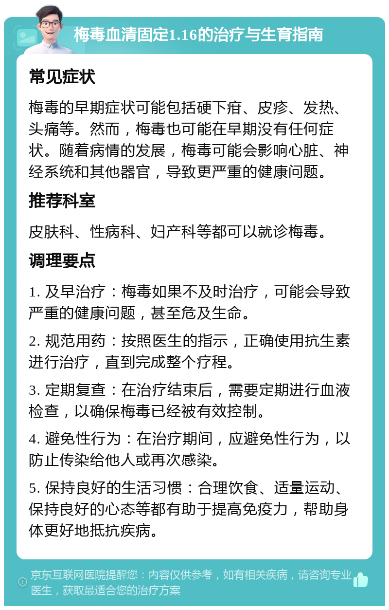 梅毒血清固定1.16的治疗与生育指南 常见症状 梅毒的早期症状可能包括硬下疳、皮疹、发热、头痛等。然而，梅毒也可能在早期没有任何症状。随着病情的发展，梅毒可能会影响心脏、神经系统和其他器官，导致更严重的健康问题。 推荐科室 皮肤科、性病科、妇产科等都可以就诊梅毒。 调理要点 1. 及早治疗：梅毒如果不及时治疗，可能会导致严重的健康问题，甚至危及生命。 2. 规范用药：按照医生的指示，正确使用抗生素进行治疗，直到完成整个疗程。 3. 定期复查：在治疗结束后，需要定期进行血液检查，以确保梅毒已经被有效控制。 4. 避免性行为：在治疗期间，应避免性行为，以防止传染给他人或再次感染。 5. 保持良好的生活习惯：合理饮食、适量运动、保持良好的心态等都有助于提高免疫力，帮助身体更好地抵抗疾病。