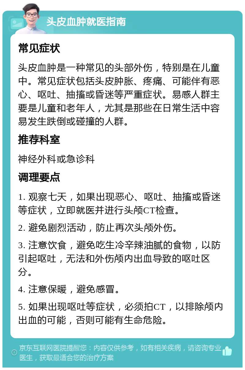 头皮血肿就医指南 常见症状 头皮血肿是一种常见的头部外伤，特别是在儿童中。常见症状包括头皮肿胀、疼痛、可能伴有恶心、呕吐、抽搐或昏迷等严重症状。易感人群主要是儿童和老年人，尤其是那些在日常生活中容易发生跌倒或碰撞的人群。 推荐科室 神经外科或急诊科 调理要点 1. 观察七天，如果出现恶心、呕吐、抽搐或昏迷等症状，立即就医并进行头颅CT检查。 2. 避免剧烈活动，防止再次头颅外伤。 3. 注意饮食，避免吃生冷辛辣油腻的食物，以防引起呕吐，无法和外伤颅内出血导致的呕吐区分。 4. 注意保暖，避免感冒。 5. 如果出现呕吐等症状，必须拍CT，以排除颅内出血的可能，否则可能有生命危险。