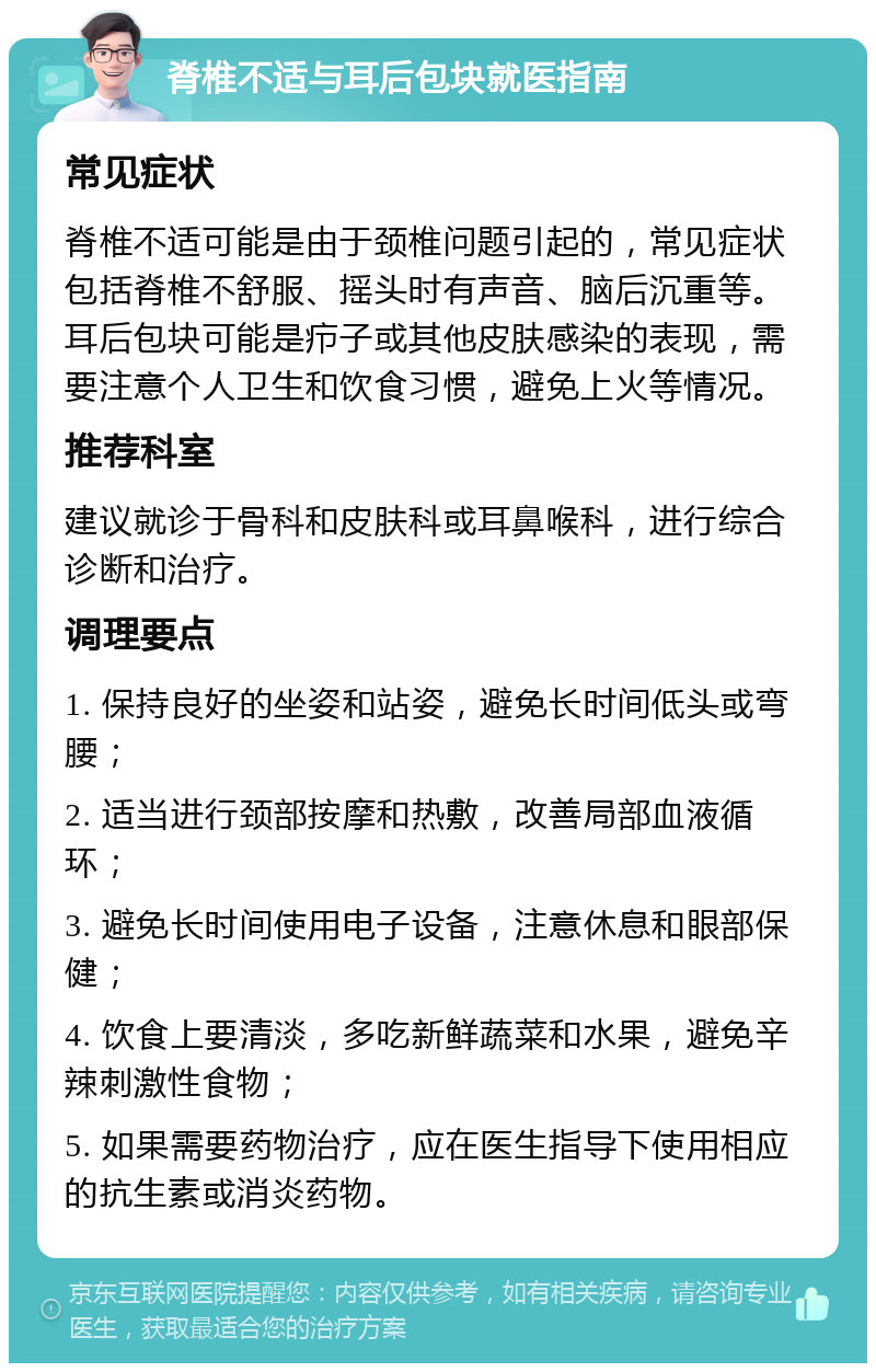 脊椎不适与耳后包块就医指南 常见症状 脊椎不适可能是由于颈椎问题引起的，常见症状包括脊椎不舒服、摇头时有声音、脑后沉重等。耳后包块可能是疖子或其他皮肤感染的表现，需要注意个人卫生和饮食习惯，避免上火等情况。 推荐科室 建议就诊于骨科和皮肤科或耳鼻喉科，进行综合诊断和治疗。 调理要点 1. 保持良好的坐姿和站姿，避免长时间低头或弯腰； 2. 适当进行颈部按摩和热敷，改善局部血液循环； 3. 避免长时间使用电子设备，注意休息和眼部保健； 4. 饮食上要清淡，多吃新鲜蔬菜和水果，避免辛辣刺激性食物； 5. 如果需要药物治疗，应在医生指导下使用相应的抗生素或消炎药物。