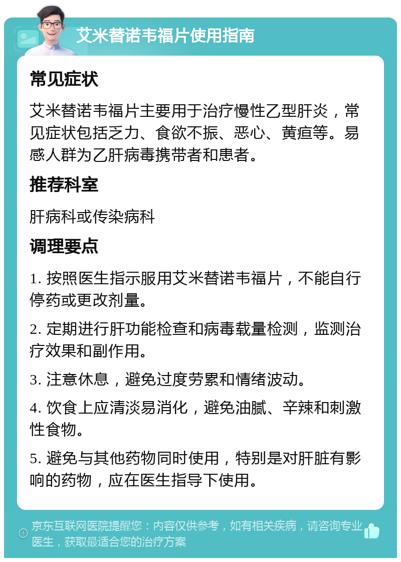 艾米替诺韦福片使用指南 常见症状 艾米替诺韦福片主要用于治疗慢性乙型肝炎，常见症状包括乏力、食欲不振、恶心、黄疸等。易感人群为乙肝病毒携带者和患者。 推荐科室 肝病科或传染病科 调理要点 1. 按照医生指示服用艾米替诺韦福片，不能自行停药或更改剂量。 2. 定期进行肝功能检查和病毒载量检测，监测治疗效果和副作用。 3. 注意休息，避免过度劳累和情绪波动。 4. 饮食上应清淡易消化，避免油腻、辛辣和刺激性食物。 5. 避免与其他药物同时使用，特别是对肝脏有影响的药物，应在医生指导下使用。