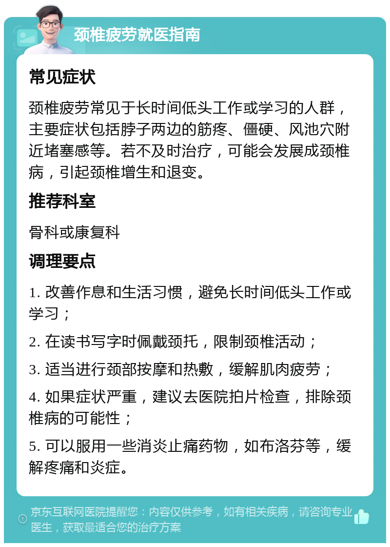 颈椎疲劳就医指南 常见症状 颈椎疲劳常见于长时间低头工作或学习的人群，主要症状包括脖子两边的筋疼、僵硬、风池穴附近堵塞感等。若不及时治疗，可能会发展成颈椎病，引起颈椎增生和退变。 推荐科室 骨科或康复科 调理要点 1. 改善作息和生活习惯，避免长时间低头工作或学习； 2. 在读书写字时佩戴颈托，限制颈椎活动； 3. 适当进行颈部按摩和热敷，缓解肌肉疲劳； 4. 如果症状严重，建议去医院拍片检查，排除颈椎病的可能性； 5. 可以服用一些消炎止痛药物，如布洛芬等，缓解疼痛和炎症。