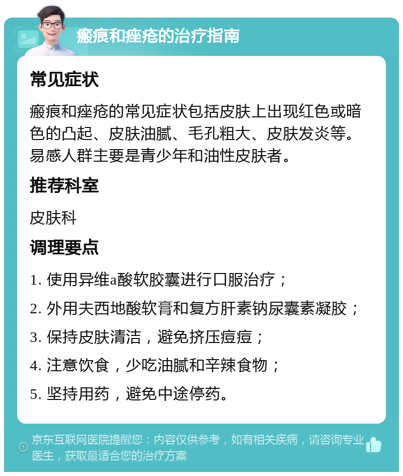 瘢痕和痤疮的治疗指南 常见症状 瘢痕和痤疮的常见症状包括皮肤上出现红色或暗色的凸起、皮肤油腻、毛孔粗大、皮肤发炎等。易感人群主要是青少年和油性皮肤者。 推荐科室 皮肤科 调理要点 1. 使用异维a酸软胶囊进行口服治疗； 2. 外用夫西地酸软膏和复方肝素钠尿囊素凝胶； 3. 保持皮肤清洁，避免挤压痘痘； 4. 注意饮食，少吃油腻和辛辣食物； 5. 坚持用药，避免中途停药。