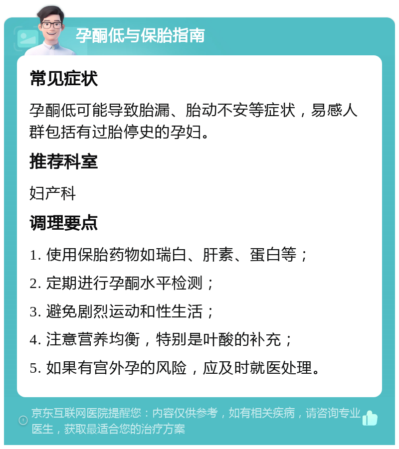 孕酮低与保胎指南 常见症状 孕酮低可能导致胎漏、胎动不安等症状，易感人群包括有过胎停史的孕妇。 推荐科室 妇产科 调理要点 1. 使用保胎药物如瑞白、肝素、蛋白等； 2. 定期进行孕酮水平检测； 3. 避免剧烈运动和性生活； 4. 注意营养均衡，特别是叶酸的补充； 5. 如果有宫外孕的风险，应及时就医处理。