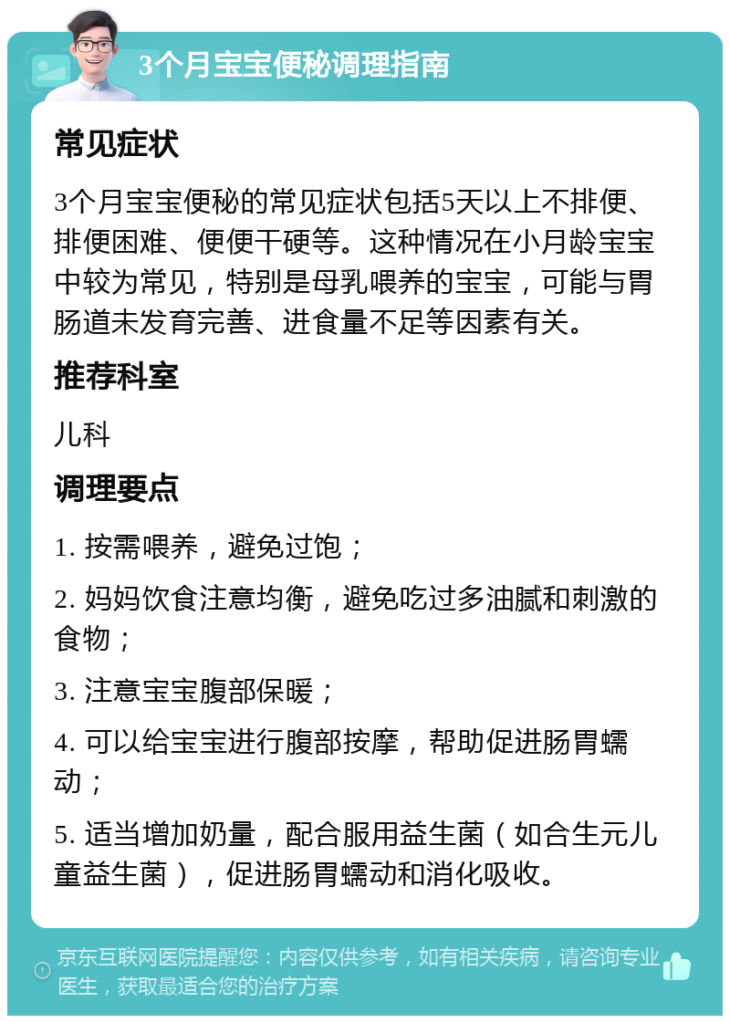 3个月宝宝便秘调理指南 常见症状 3个月宝宝便秘的常见症状包括5天以上不排便、排便困难、便便干硬等。这种情况在小月龄宝宝中较为常见，特别是母乳喂养的宝宝，可能与胃肠道未发育完善、进食量不足等因素有关。 推荐科室 儿科 调理要点 1. 按需喂养，避免过饱； 2. 妈妈饮食注意均衡，避免吃过多油腻和刺激的食物； 3. 注意宝宝腹部保暖； 4. 可以给宝宝进行腹部按摩，帮助促进肠胃蠕动； 5. 适当增加奶量，配合服用益生菌（如合生元儿童益生菌），促进肠胃蠕动和消化吸收。