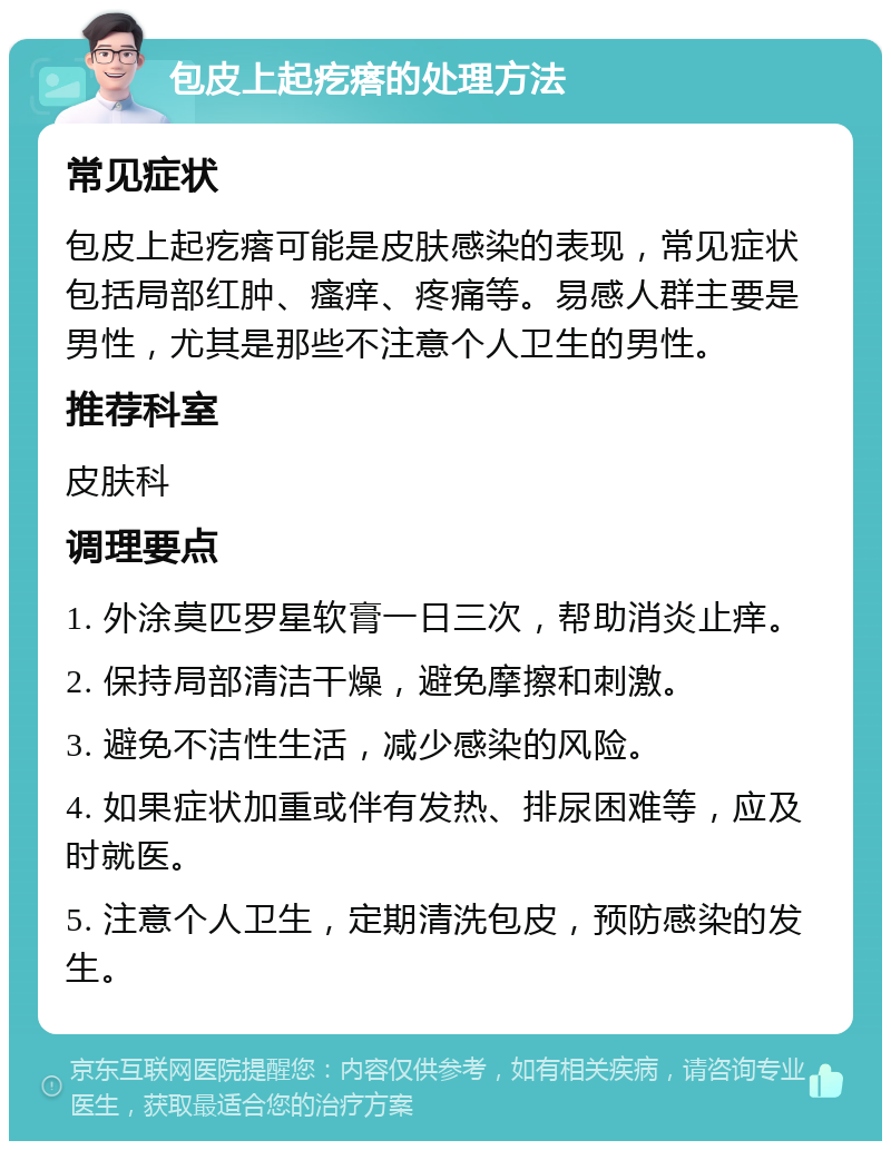 包皮上起疙瘩的处理方法 常见症状 包皮上起疙瘩可能是皮肤感染的表现，常见症状包括局部红肿、瘙痒、疼痛等。易感人群主要是男性，尤其是那些不注意个人卫生的男性。 推荐科室 皮肤科 调理要点 1. 外涂莫匹罗星软膏一日三次，帮助消炎止痒。 2. 保持局部清洁干燥，避免摩擦和刺激。 3. 避免不洁性生活，减少感染的风险。 4. 如果症状加重或伴有发热、排尿困难等，应及时就医。 5. 注意个人卫生，定期清洗包皮，预防感染的发生。