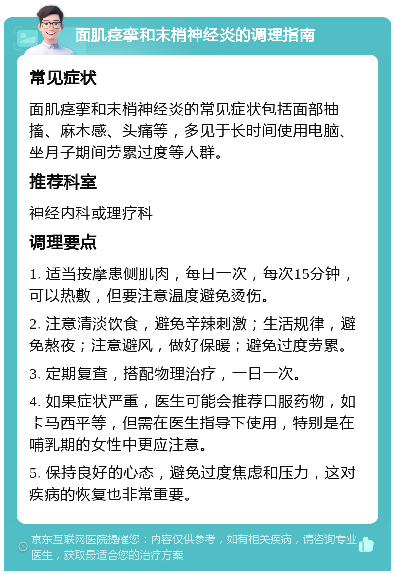 面肌痉挛和末梢神经炎的调理指南 常见症状 面肌痉挛和末梢神经炎的常见症状包括面部抽搐、麻木感、头痛等，多见于长时间使用电脑、坐月子期间劳累过度等人群。 推荐科室 神经内科或理疗科 调理要点 1. 适当按摩患侧肌肉，每日一次，每次15分钟，可以热敷，但要注意温度避免烫伤。 2. 注意清淡饮食，避免辛辣刺激；生活规律，避免熬夜；注意避风，做好保暖；避免过度劳累。 3. 定期复查，搭配物理治疗，一日一次。 4. 如果症状严重，医生可能会推荐口服药物，如卡马西平等，但需在医生指导下使用，特别是在哺乳期的女性中更应注意。 5. 保持良好的心态，避免过度焦虑和压力，这对疾病的恢复也非常重要。