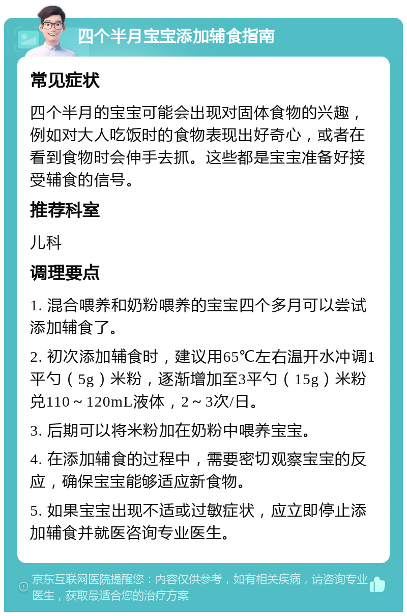 四个半月宝宝添加辅食指南 常见症状 四个半月的宝宝可能会出现对固体食物的兴趣，例如对大人吃饭时的食物表现出好奇心，或者在看到食物时会伸手去抓。这些都是宝宝准备好接受辅食的信号。 推荐科室 儿科 调理要点 1. 混合喂养和奶粉喂养的宝宝四个多月可以尝试添加辅食了。 2. 初次添加辅食时，建议用65℃左右温开水冲调1平勺（5g）米粉，逐渐增加至3平勺（15g）米粉兑110～120mL液体，2～3次/日。 3. 后期可以将米粉加在奶粉中喂养宝宝。 4. 在添加辅食的过程中，需要密切观察宝宝的反应，确保宝宝能够适应新食物。 5. 如果宝宝出现不适或过敏症状，应立即停止添加辅食并就医咨询专业医生。