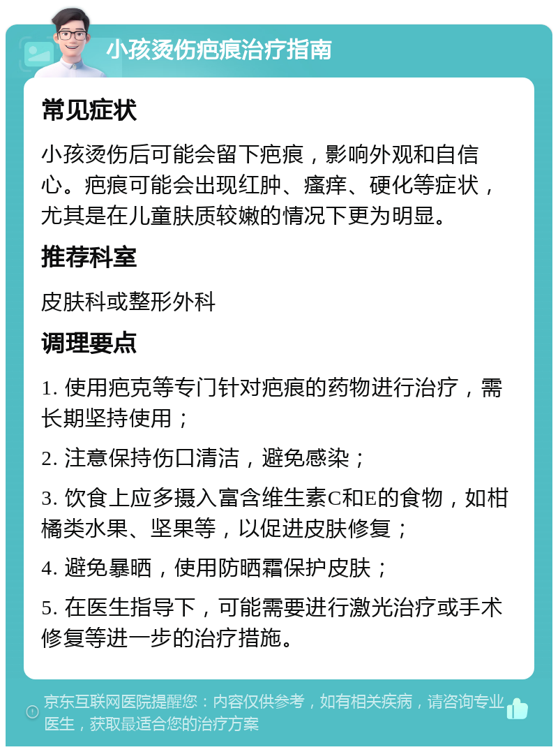 小孩烫伤疤痕治疗指南 常见症状 小孩烫伤后可能会留下疤痕，影响外观和自信心。疤痕可能会出现红肿、瘙痒、硬化等症状，尤其是在儿童肤质较嫩的情况下更为明显。 推荐科室 皮肤科或整形外科 调理要点 1. 使用疤克等专门针对疤痕的药物进行治疗，需长期坚持使用； 2. 注意保持伤口清洁，避免感染； 3. 饮食上应多摄入富含维生素C和E的食物，如柑橘类水果、坚果等，以促进皮肤修复； 4. 避免暴晒，使用防晒霜保护皮肤； 5. 在医生指导下，可能需要进行激光治疗或手术修复等进一步的治疗措施。