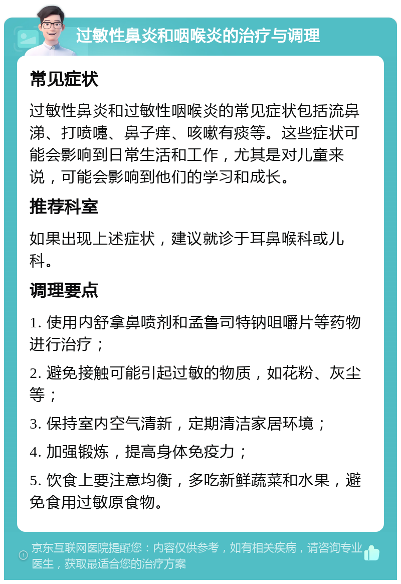 过敏性鼻炎和咽喉炎的治疗与调理 常见症状 过敏性鼻炎和过敏性咽喉炎的常见症状包括流鼻涕、打喷嚏、鼻子痒、咳嗽有痰等。这些症状可能会影响到日常生活和工作，尤其是对儿童来说，可能会影响到他们的学习和成长。 推荐科室 如果出现上述症状，建议就诊于耳鼻喉科或儿科。 调理要点 1. 使用内舒拿鼻喷剂和孟鲁司特钠咀嚼片等药物进行治疗； 2. 避免接触可能引起过敏的物质，如花粉、灰尘等； 3. 保持室内空气清新，定期清洁家居环境； 4. 加强锻炼，提高身体免疫力； 5. 饮食上要注意均衡，多吃新鲜蔬菜和水果，避免食用过敏原食物。