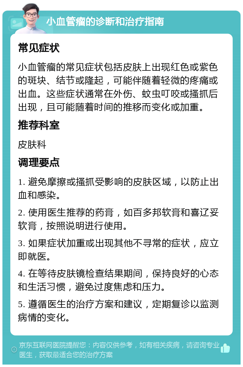 小血管瘤的诊断和治疗指南 常见症状 小血管瘤的常见症状包括皮肤上出现红色或紫色的斑块、结节或隆起，可能伴随着轻微的疼痛或出血。这些症状通常在外伤、蚊虫叮咬或搔抓后出现，且可能随着时间的推移而变化或加重。 推荐科室 皮肤科 调理要点 1. 避免摩擦或搔抓受影响的皮肤区域，以防止出血和感染。 2. 使用医生推荐的药膏，如百多邦软膏和喜辽妥软膏，按照说明进行使用。 3. 如果症状加重或出现其他不寻常的症状，应立即就医。 4. 在等待皮肤镜检查结果期间，保持良好的心态和生活习惯，避免过度焦虑和压力。 5. 遵循医生的治疗方案和建议，定期复诊以监测病情的变化。