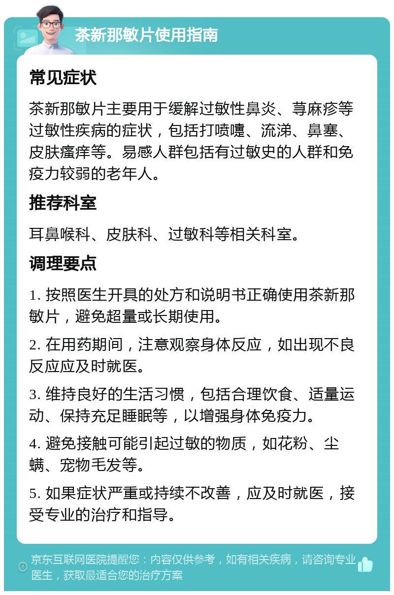 茶新那敏片使用指南 常见症状 茶新那敏片主要用于缓解过敏性鼻炎、荨麻疹等过敏性疾病的症状，包括打喷嚏、流涕、鼻塞、皮肤瘙痒等。易感人群包括有过敏史的人群和免疫力较弱的老年人。 推荐科室 耳鼻喉科、皮肤科、过敏科等相关科室。 调理要点 1. 按照医生开具的处方和说明书正确使用茶新那敏片，避免超量或长期使用。 2. 在用药期间，注意观察身体反应，如出现不良反应应及时就医。 3. 维持良好的生活习惯，包括合理饮食、适量运动、保持充足睡眠等，以增强身体免疫力。 4. 避免接触可能引起过敏的物质，如花粉、尘螨、宠物毛发等。 5. 如果症状严重或持续不改善，应及时就医，接受专业的治疗和指导。