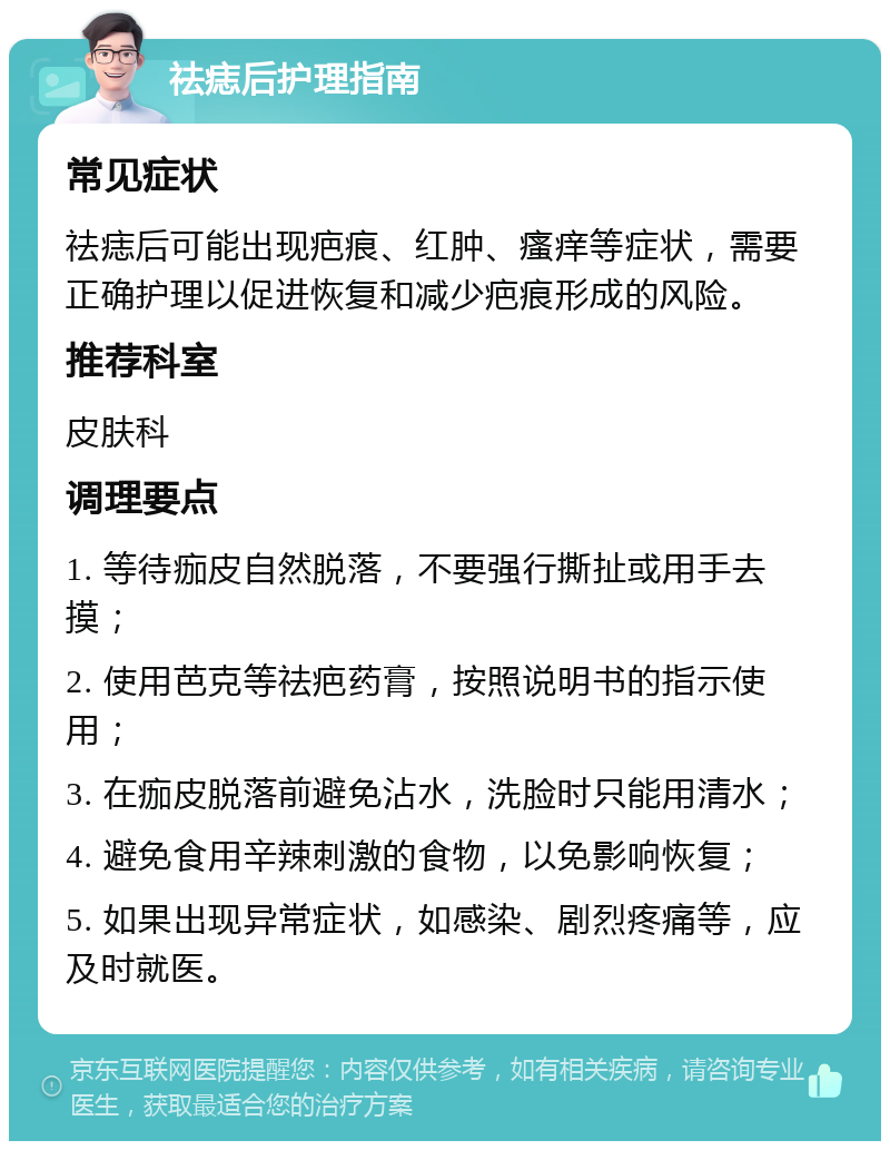 祛痣后护理指南 常见症状 祛痣后可能出现疤痕、红肿、瘙痒等症状，需要正确护理以促进恢复和减少疤痕形成的风险。 推荐科室 皮肤科 调理要点 1. 等待痂皮自然脱落，不要强行撕扯或用手去摸； 2. 使用芭克等祛疤药膏，按照说明书的指示使用； 3. 在痂皮脱落前避免沾水，洗脸时只能用清水； 4. 避免食用辛辣刺激的食物，以免影响恢复； 5. 如果出现异常症状，如感染、剧烈疼痛等，应及时就医。