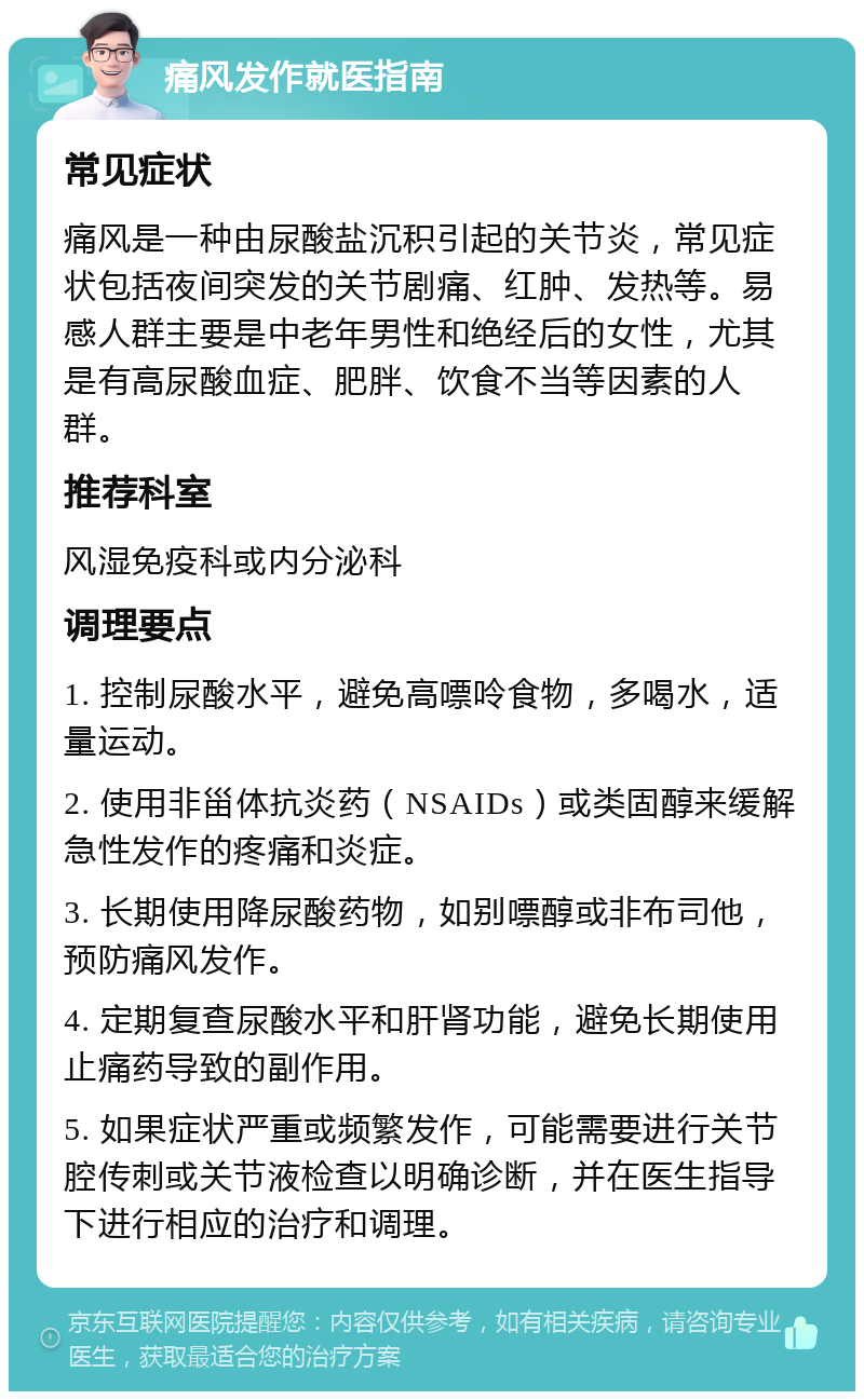 痛风发作就医指南 常见症状 痛风是一种由尿酸盐沉积引起的关节炎，常见症状包括夜间突发的关节剧痛、红肿、发热等。易感人群主要是中老年男性和绝经后的女性，尤其是有高尿酸血症、肥胖、饮食不当等因素的人群。 推荐科室 风湿免疫科或内分泌科 调理要点 1. 控制尿酸水平，避免高嘌呤食物，多喝水，适量运动。 2. 使用非甾体抗炎药（NSAIDs）或类固醇来缓解急性发作的疼痛和炎症。 3. 长期使用降尿酸药物，如别嘌醇或非布司他，预防痛风发作。 4. 定期复查尿酸水平和肝肾功能，避免长期使用止痛药导致的副作用。 5. 如果症状严重或频繁发作，可能需要进行关节腔传刺或关节液检查以明确诊断，并在医生指导下进行相应的治疗和调理。