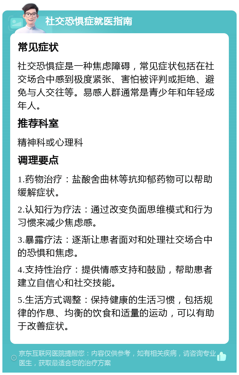 社交恐惧症就医指南 常见症状 社交恐惧症是一种焦虑障碍，常见症状包括在社交场合中感到极度紧张、害怕被评判或拒绝、避免与人交往等。易感人群通常是青少年和年轻成年人。 推荐科室 精神科或心理科 调理要点 1.药物治疗：盐酸舍曲林等抗抑郁药物可以帮助缓解症状。 2.认知行为疗法：通过改变负面思维模式和行为习惯来减少焦虑感。 3.暴露疗法：逐渐让患者面对和处理社交场合中的恐惧和焦虑。 4.支持性治疗：提供情感支持和鼓励，帮助患者建立自信心和社交技能。 5.生活方式调整：保持健康的生活习惯，包括规律的作息、均衡的饮食和适量的运动，可以有助于改善症状。