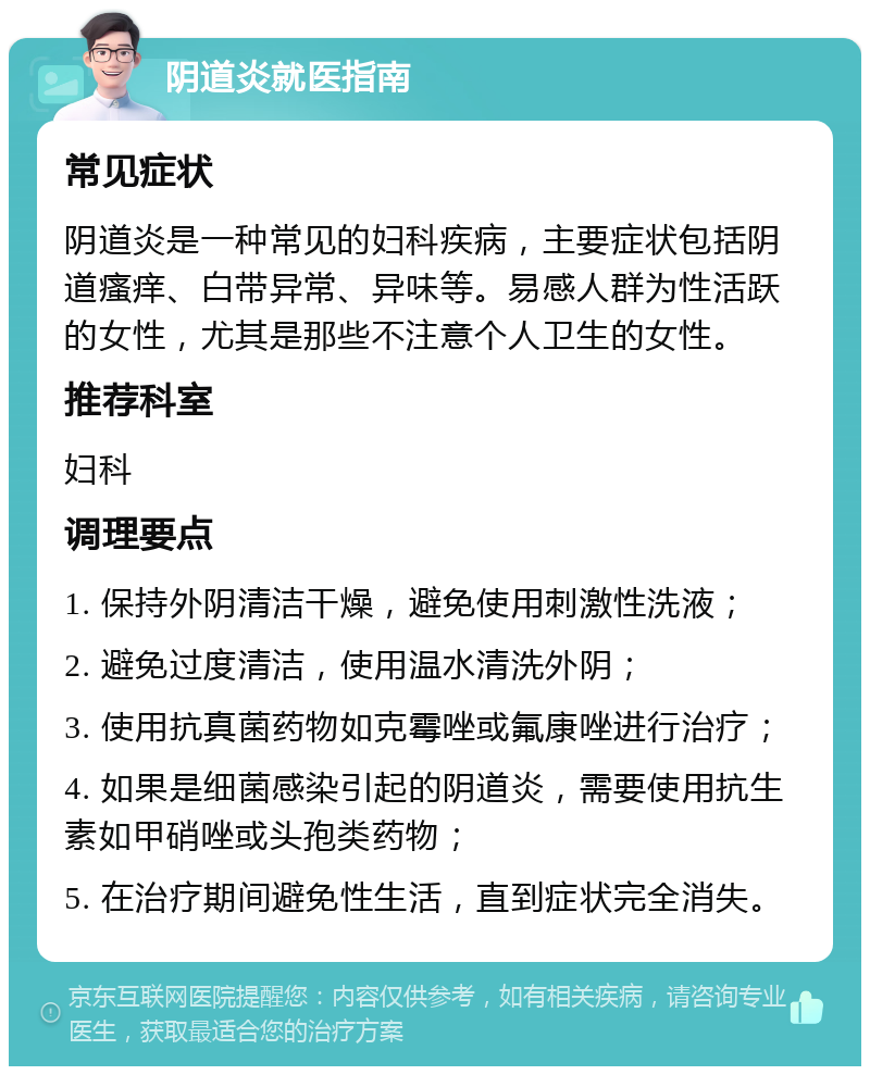 阴道炎就医指南 常见症状 阴道炎是一种常见的妇科疾病，主要症状包括阴道瘙痒、白带异常、异味等。易感人群为性活跃的女性，尤其是那些不注意个人卫生的女性。 推荐科室 妇科 调理要点 1. 保持外阴清洁干燥，避免使用刺激性洗液； 2. 避免过度清洁，使用温水清洗外阴； 3. 使用抗真菌药物如克霉唑或氟康唑进行治疗； 4. 如果是细菌感染引起的阴道炎，需要使用抗生素如甲硝唑或头孢类药物； 5. 在治疗期间避免性生活，直到症状完全消失。