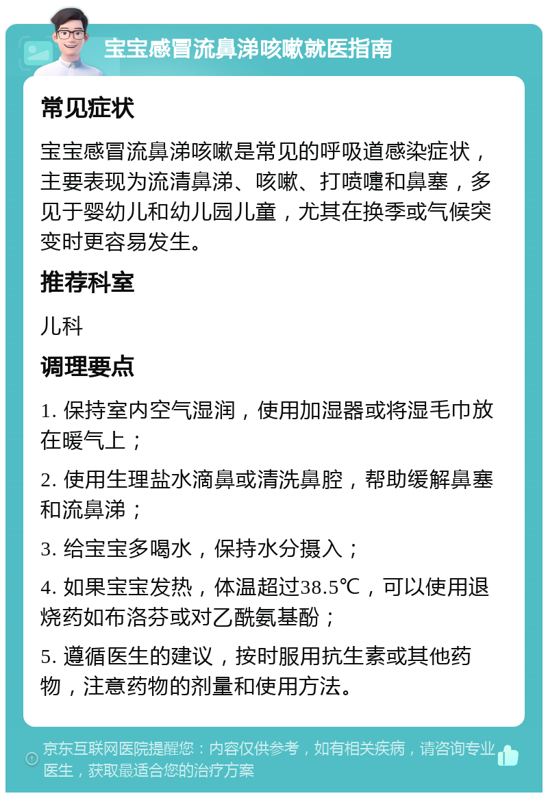 宝宝感冒流鼻涕咳嗽就医指南 常见症状 宝宝感冒流鼻涕咳嗽是常见的呼吸道感染症状，主要表现为流清鼻涕、咳嗽、打喷嚏和鼻塞，多见于婴幼儿和幼儿园儿童，尤其在换季或气候突变时更容易发生。 推荐科室 儿科 调理要点 1. 保持室内空气湿润，使用加湿器或将湿毛巾放在暖气上； 2. 使用生理盐水滴鼻或清洗鼻腔，帮助缓解鼻塞和流鼻涕； 3. 给宝宝多喝水，保持水分摄入； 4. 如果宝宝发热，体温超过38.5℃，可以使用退烧药如布洛芬或对乙酰氨基酚； 5. 遵循医生的建议，按时服用抗生素或其他药物，注意药物的剂量和使用方法。