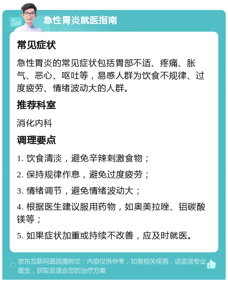 急性胃炎就医指南 常见症状 急性胃炎的常见症状包括胃部不适、疼痛、胀气、恶心、呕吐等，易感人群为饮食不规律、过度疲劳、情绪波动大的人群。 推荐科室 消化内科 调理要点 1. 饮食清淡，避免辛辣刺激食物； 2. 保持规律作息，避免过度疲劳； 3. 情绪调节，避免情绪波动大； 4. 根据医生建议服用药物，如奥美拉唑、铝碳酸镁等； 5. 如果症状加重或持续不改善，应及时就医。