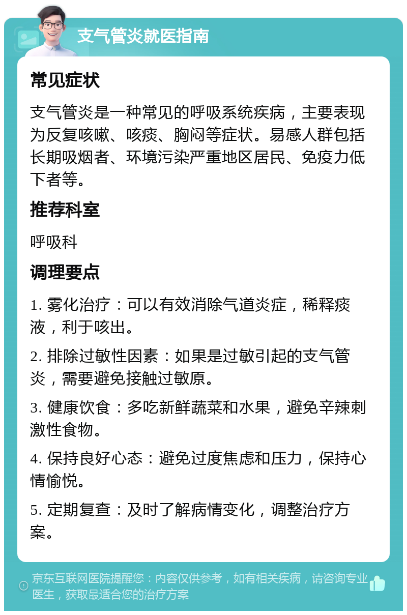 支气管炎就医指南 常见症状 支气管炎是一种常见的呼吸系统疾病，主要表现为反复咳嗽、咳痰、胸闷等症状。易感人群包括长期吸烟者、环境污染严重地区居民、免疫力低下者等。 推荐科室 呼吸科 调理要点 1. 雾化治疗：可以有效消除气道炎症，稀释痰液，利于咳出。 2. 排除过敏性因素：如果是过敏引起的支气管炎，需要避免接触过敏原。 3. 健康饮食：多吃新鲜蔬菜和水果，避免辛辣刺激性食物。 4. 保持良好心态：避免过度焦虑和压力，保持心情愉悦。 5. 定期复查：及时了解病情变化，调整治疗方案。