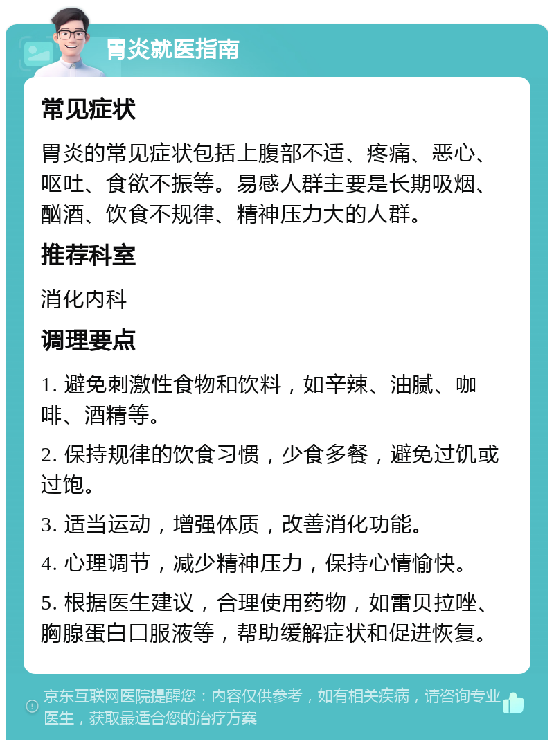 胃炎就医指南 常见症状 胃炎的常见症状包括上腹部不适、疼痛、恶心、呕吐、食欲不振等。易感人群主要是长期吸烟、酗酒、饮食不规律、精神压力大的人群。 推荐科室 消化内科 调理要点 1. 避免刺激性食物和饮料，如辛辣、油腻、咖啡、酒精等。 2. 保持规律的饮食习惯，少食多餐，避免过饥或过饱。 3. 适当运动，增强体质，改善消化功能。 4. 心理调节，减少精神压力，保持心情愉快。 5. 根据医生建议，合理使用药物，如雷贝拉唑、胸腺蛋白口服液等，帮助缓解症状和促进恢复。