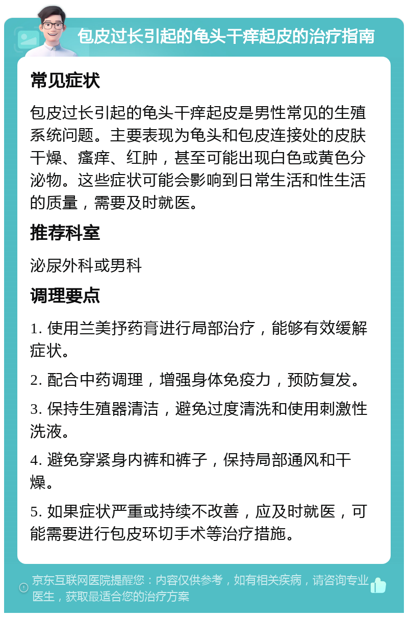 包皮过长引起的龟头干痒起皮的治疗指南 常见症状 包皮过长引起的龟头干痒起皮是男性常见的生殖系统问题。主要表现为龟头和包皮连接处的皮肤干燥、瘙痒、红肿，甚至可能出现白色或黄色分泌物。这些症状可能会影响到日常生活和性生活的质量，需要及时就医。 推荐科室 泌尿外科或男科 调理要点 1. 使用兰美抒药膏进行局部治疗，能够有效缓解症状。 2. 配合中药调理，增强身体免疫力，预防复发。 3. 保持生殖器清洁，避免过度清洗和使用刺激性洗液。 4. 避免穿紧身内裤和裤子，保持局部通风和干燥。 5. 如果症状严重或持续不改善，应及时就医，可能需要进行包皮环切手术等治疗措施。