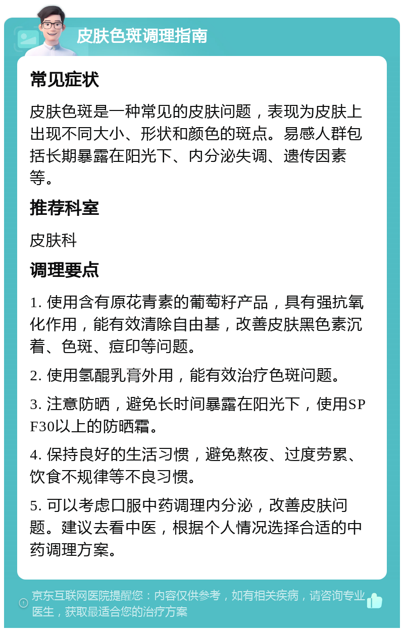 皮肤色斑调理指南 常见症状 皮肤色斑是一种常见的皮肤问题，表现为皮肤上出现不同大小、形状和颜色的斑点。易感人群包括长期暴露在阳光下、内分泌失调、遗传因素等。 推荐科室 皮肤科 调理要点 1. 使用含有原花青素的葡萄籽产品，具有强抗氧化作用，能有效清除自由基，改善皮肤黑色素沉着、色斑、痘印等问题。 2. 使用氢醌乳膏外用，能有效治疗色斑问题。 3. 注意防晒，避免长时间暴露在阳光下，使用SPF30以上的防晒霜。 4. 保持良好的生活习惯，避免熬夜、过度劳累、饮食不规律等不良习惯。 5. 可以考虑口服中药调理内分泌，改善皮肤问题。建议去看中医，根据个人情况选择合适的中药调理方案。