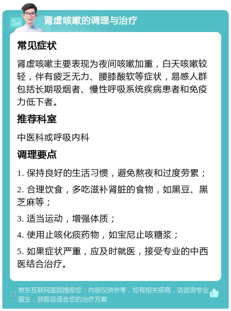 肾虚咳嗽的调理与治疗 常见症状 肾虚咳嗽主要表现为夜间咳嗽加重，白天咳嗽较轻，伴有疲乏无力、腰膝酸软等症状，易感人群包括长期吸烟者、慢性呼吸系统疾病患者和免疫力低下者。 推荐科室 中医科或呼吸内科 调理要点 1. 保持良好的生活习惯，避免熬夜和过度劳累； 2. 合理饮食，多吃滋补肾脏的食物，如黑豆、黑芝麻等； 3. 适当运动，增强体质； 4. 使用止咳化痰药物，如宝尼止咳糖浆； 5. 如果症状严重，应及时就医，接受专业的中西医结合治疗。