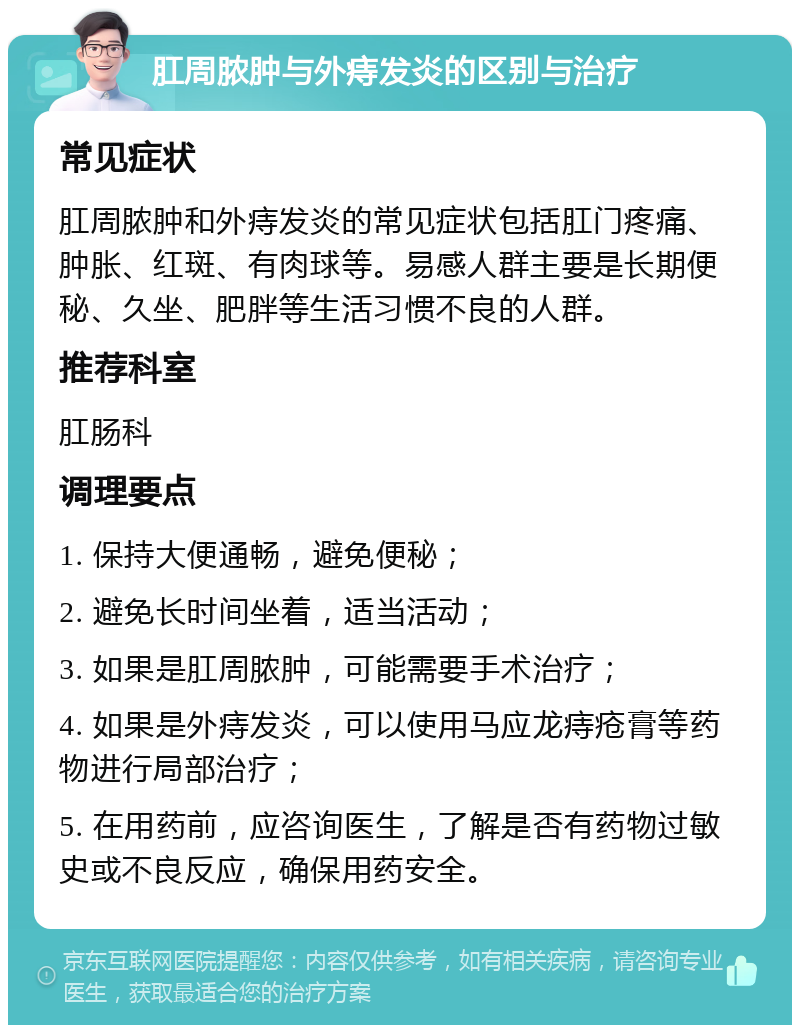 肛周脓肿与外痔发炎的区别与治疗 常见症状 肛周脓肿和外痔发炎的常见症状包括肛门疼痛、肿胀、红斑、有肉球等。易感人群主要是长期便秘、久坐、肥胖等生活习惯不良的人群。 推荐科室 肛肠科 调理要点 1. 保持大便通畅，避免便秘； 2. 避免长时间坐着，适当活动； 3. 如果是肛周脓肿，可能需要手术治疗； 4. 如果是外痔发炎，可以使用马应龙痔疮膏等药物进行局部治疗； 5. 在用药前，应咨询医生，了解是否有药物过敏史或不良反应，确保用药安全。