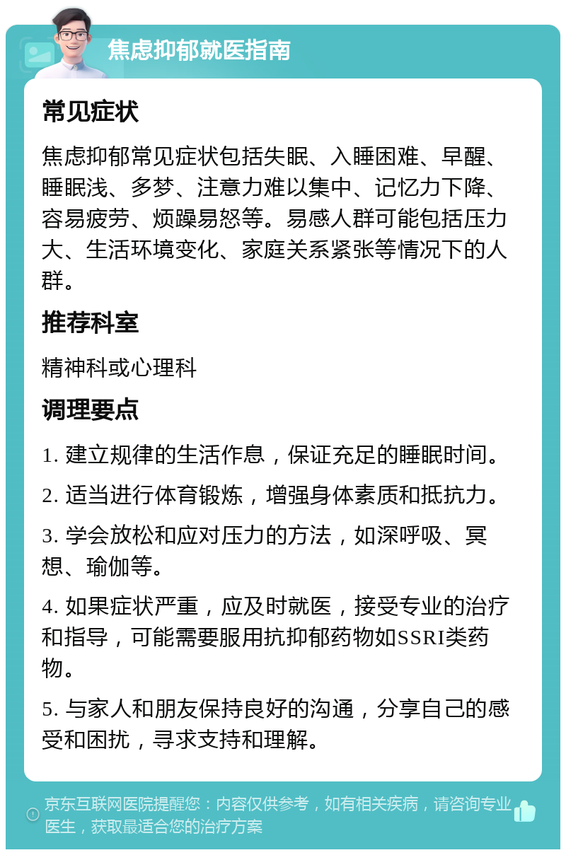 焦虑抑郁就医指南 常见症状 焦虑抑郁常见症状包括失眠、入睡困难、早醒、睡眠浅、多梦、注意力难以集中、记忆力下降、容易疲劳、烦躁易怒等。易感人群可能包括压力大、生活环境变化、家庭关系紧张等情况下的人群。 推荐科室 精神科或心理科 调理要点 1. 建立规律的生活作息，保证充足的睡眠时间。 2. 适当进行体育锻炼，增强身体素质和抵抗力。 3. 学会放松和应对压力的方法，如深呼吸、冥想、瑜伽等。 4. 如果症状严重，应及时就医，接受专业的治疗和指导，可能需要服用抗抑郁药物如SSRI类药物。 5. 与家人和朋友保持良好的沟通，分享自己的感受和困扰，寻求支持和理解。