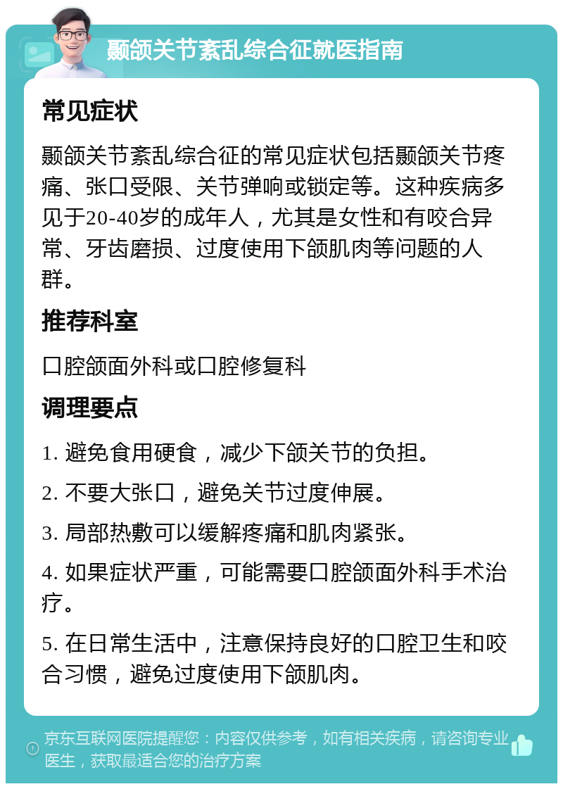 颞颌关节紊乱综合征就医指南 常见症状 颞颌关节紊乱综合征的常见症状包括颞颌关节疼痛、张口受限、关节弹响或锁定等。这种疾病多见于20-40岁的成年人，尤其是女性和有咬合异常、牙齿磨损、过度使用下颌肌肉等问题的人群。 推荐科室 口腔颌面外科或口腔修复科 调理要点 1. 避免食用硬食，减少下颌关节的负担。 2. 不要大张口，避免关节过度伸展。 3. 局部热敷可以缓解疼痛和肌肉紧张。 4. 如果症状严重，可能需要口腔颌面外科手术治疗。 5. 在日常生活中，注意保持良好的口腔卫生和咬合习惯，避免过度使用下颌肌肉。