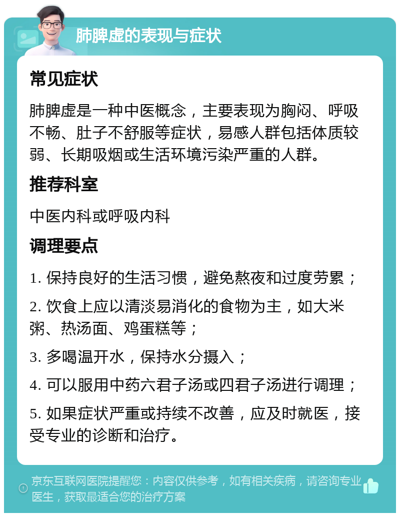 肺脾虚的表现与症状 常见症状 肺脾虚是一种中医概念，主要表现为胸闷、呼吸不畅、肚子不舒服等症状，易感人群包括体质较弱、长期吸烟或生活环境污染严重的人群。 推荐科室 中医内科或呼吸内科 调理要点 1. 保持良好的生活习惯，避免熬夜和过度劳累； 2. 饮食上应以清淡易消化的食物为主，如大米粥、热汤面、鸡蛋糕等； 3. 多喝温开水，保持水分摄入； 4. 可以服用中药六君子汤或四君子汤进行调理； 5. 如果症状严重或持续不改善，应及时就医，接受专业的诊断和治疗。