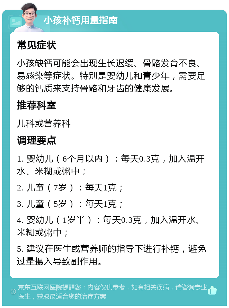 小孩补钙用量指南 常见症状 小孩缺钙可能会出现生长迟缓、骨骼发育不良、易感染等症状。特别是婴幼儿和青少年，需要足够的钙质来支持骨骼和牙齿的健康发展。 推荐科室 儿科或营养科 调理要点 1. 婴幼儿（6个月以内）：每天0.3克，加入温开水、米糊或粥中； 2. 儿童（7岁）：每天1克； 3. 儿童（5岁）：每天1克； 4. 婴幼儿（1岁半）：每天0.3克，加入温开水、米糊或粥中； 5. 建议在医生或营养师的指导下进行补钙，避免过量摄入导致副作用。