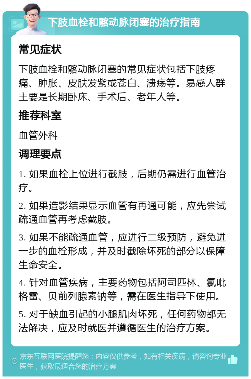 下肢血栓和髂动脉闭塞的治疗指南 常见症状 下肢血栓和髂动脉闭塞的常见症状包括下肢疼痛、肿胀、皮肤发紫或苍白、溃疡等。易感人群主要是长期卧床、手术后、老年人等。 推荐科室 血管外科 调理要点 1. 如果血栓上位进行截肢，后期仍需进行血管治疗。 2. 如果造影结果显示血管有再通可能，应先尝试疏通血管再考虑截肢。 3. 如果不能疏通血管，应进行二级预防，避免进一步的血栓形成，并及时截除坏死的部分以保障生命安全。 4. 针对血管疾病，主要药物包括阿司匹林、氯吡格雷、贝前列腺素钠等，需在医生指导下使用。 5. 对于缺血引起的小腿肌肉坏死，任何药物都无法解决，应及时就医并遵循医生的治疗方案。