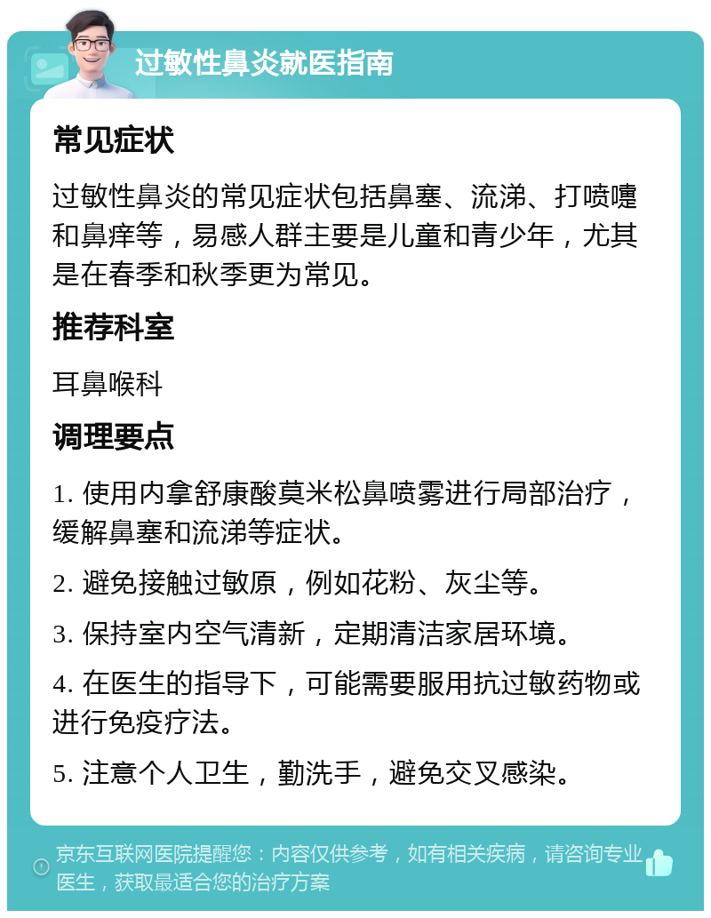 过敏性鼻炎就医指南 常见症状 过敏性鼻炎的常见症状包括鼻塞、流涕、打喷嚏和鼻痒等，易感人群主要是儿童和青少年，尤其是在春季和秋季更为常见。 推荐科室 耳鼻喉科 调理要点 1. 使用内拿舒康酸莫米松鼻喷雾进行局部治疗，缓解鼻塞和流涕等症状。 2. 避免接触过敏原，例如花粉、灰尘等。 3. 保持室内空气清新，定期清洁家居环境。 4. 在医生的指导下，可能需要服用抗过敏药物或进行免疫疗法。 5. 注意个人卫生，勤洗手，避免交叉感染。