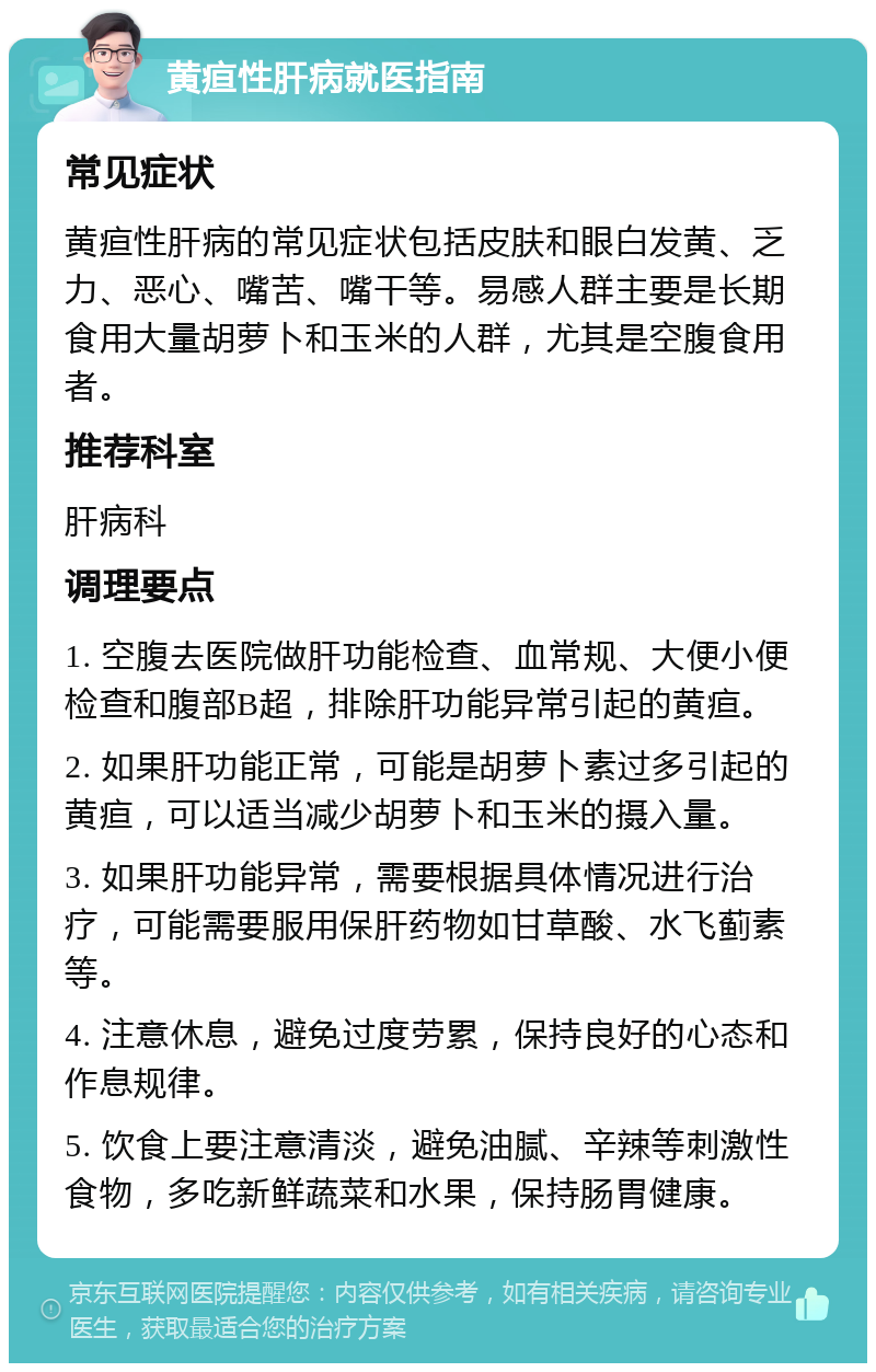 黄疸性肝病就医指南 常见症状 黄疸性肝病的常见症状包括皮肤和眼白发黄、乏力、恶心、嘴苦、嘴干等。易感人群主要是长期食用大量胡萝卜和玉米的人群，尤其是空腹食用者。 推荐科室 肝病科 调理要点 1. 空腹去医院做肝功能检查、血常规、大便小便检查和腹部B超，排除肝功能异常引起的黄疸。 2. 如果肝功能正常，可能是胡萝卜素过多引起的黄疸，可以适当减少胡萝卜和玉米的摄入量。 3. 如果肝功能异常，需要根据具体情况进行治疗，可能需要服用保肝药物如甘草酸、水飞蓟素等。 4. 注意休息，避免过度劳累，保持良好的心态和作息规律。 5. 饮食上要注意清淡，避免油腻、辛辣等刺激性食物，多吃新鲜蔬菜和水果，保持肠胃健康。