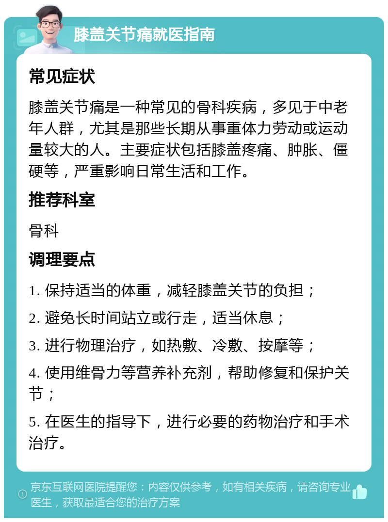 膝盖关节痛就医指南 常见症状 膝盖关节痛是一种常见的骨科疾病，多见于中老年人群，尤其是那些长期从事重体力劳动或运动量较大的人。主要症状包括膝盖疼痛、肿胀、僵硬等，严重影响日常生活和工作。 推荐科室 骨科 调理要点 1. 保持适当的体重，减轻膝盖关节的负担； 2. 避免长时间站立或行走，适当休息； 3. 进行物理治疗，如热敷、冷敷、按摩等； 4. 使用维骨力等营养补充剂，帮助修复和保护关节； 5. 在医生的指导下，进行必要的药物治疗和手术治疗。