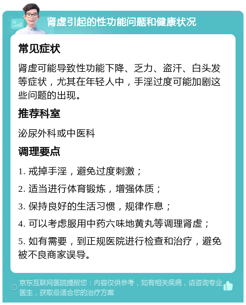 肾虚引起的性功能问题和健康状况 常见症状 肾虚可能导致性功能下降、乏力、盗汗、白头发等症状，尤其在年轻人中，手淫过度可能加剧这些问题的出现。 推荐科室 泌尿外科或中医科 调理要点 1. 戒掉手淫，避免过度刺激； 2. 适当进行体育锻炼，增强体质； 3. 保持良好的生活习惯，规律作息； 4. 可以考虑服用中药六味地黄丸等调理肾虚； 5. 如有需要，到正规医院进行检查和治疗，避免被不良商家误导。