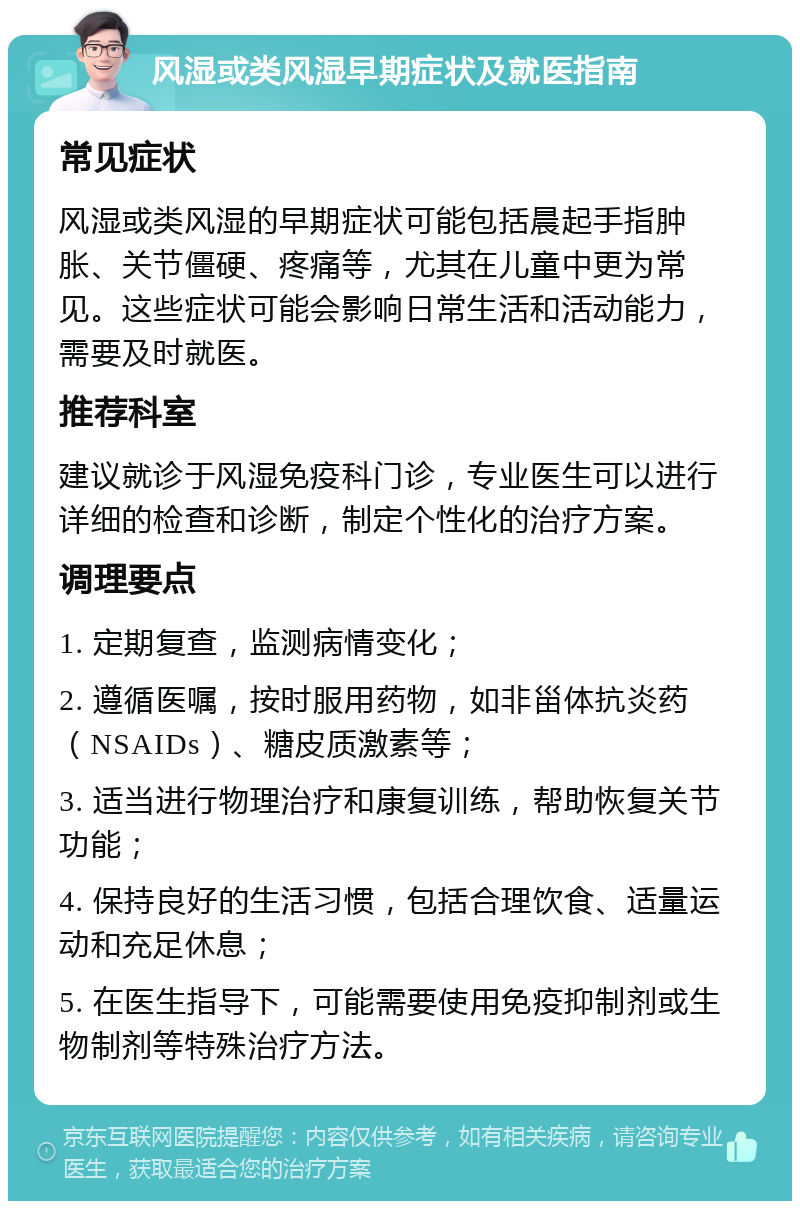 风湿或类风湿早期症状及就医指南 常见症状 风湿或类风湿的早期症状可能包括晨起手指肿胀、关节僵硬、疼痛等，尤其在儿童中更为常见。这些症状可能会影响日常生活和活动能力，需要及时就医。 推荐科室 建议就诊于风湿免疫科门诊，专业医生可以进行详细的检查和诊断，制定个性化的治疗方案。 调理要点 1. 定期复查，监测病情变化； 2. 遵循医嘱，按时服用药物，如非甾体抗炎药（NSAIDs）、糖皮质激素等； 3. 适当进行物理治疗和康复训练，帮助恢复关节功能； 4. 保持良好的生活习惯，包括合理饮食、适量运动和充足休息； 5. 在医生指导下，可能需要使用免疫抑制剂或生物制剂等特殊治疗方法。