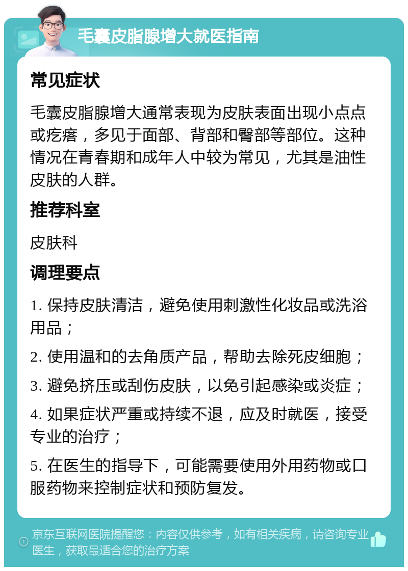 毛囊皮脂腺增大就医指南 常见症状 毛囊皮脂腺增大通常表现为皮肤表面出现小点点或疙瘩，多见于面部、背部和臀部等部位。这种情况在青春期和成年人中较为常见，尤其是油性皮肤的人群。 推荐科室 皮肤科 调理要点 1. 保持皮肤清洁，避免使用刺激性化妆品或洗浴用品； 2. 使用温和的去角质产品，帮助去除死皮细胞； 3. 避免挤压或刮伤皮肤，以免引起感染或炎症； 4. 如果症状严重或持续不退，应及时就医，接受专业的治疗； 5. 在医生的指导下，可能需要使用外用药物或口服药物来控制症状和预防复发。