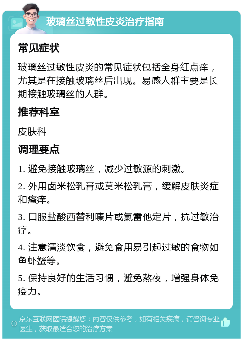 玻璃丝过敏性皮炎治疗指南 常见症状 玻璃丝过敏性皮炎的常见症状包括全身红点痒，尤其是在接触玻璃丝后出现。易感人群主要是长期接触玻璃丝的人群。 推荐科室 皮肤科 调理要点 1. 避免接触玻璃丝，减少过敏源的刺激。 2. 外用卤米松乳膏或莫米松乳膏，缓解皮肤炎症和瘙痒。 3. 口服盐酸西替利嗪片或氯雷他定片，抗过敏治疗。 4. 注意清淡饮食，避免食用易引起过敏的食物如鱼虾蟹等。 5. 保持良好的生活习惯，避免熬夜，增强身体免疫力。