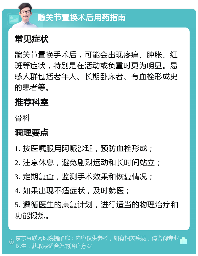 髋关节置换术后用药指南 常见症状 髋关节置换手术后，可能会出现疼痛、肿胀、红斑等症状，特别是在活动或负重时更为明显。易感人群包括老年人、长期卧床者、有血栓形成史的患者等。 推荐科室 骨科 调理要点 1. 按医嘱服用阿哌沙班，预防血栓形成； 2. 注意休息，避免剧烈运动和长时间站立； 3. 定期复查，监测手术效果和恢复情况； 4. 如果出现不适症状，及时就医； 5. 遵循医生的康复计划，进行适当的物理治疗和功能锻炼。