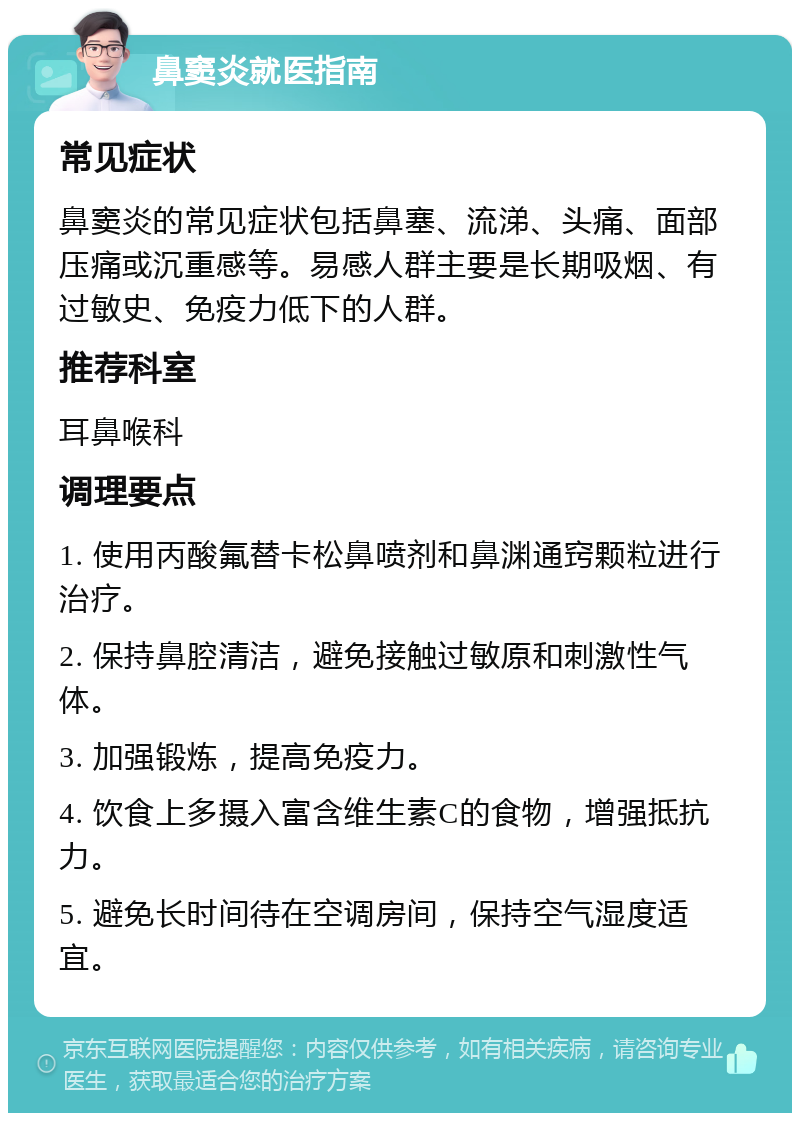 鼻窦炎就医指南 常见症状 鼻窦炎的常见症状包括鼻塞、流涕、头痛、面部压痛或沉重感等。易感人群主要是长期吸烟、有过敏史、免疫力低下的人群。 推荐科室 耳鼻喉科 调理要点 1. 使用丙酸氟替卡松鼻喷剂和鼻渊通窍颗粒进行治疗。 2. 保持鼻腔清洁，避免接触过敏原和刺激性气体。 3. 加强锻炼，提高免疫力。 4. 饮食上多摄入富含维生素C的食物，增强抵抗力。 5. 避免长时间待在空调房间，保持空气湿度适宜。